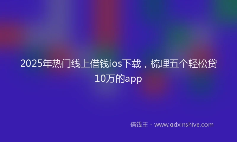 2025年热门线上借钱ios下载，梳理五个轻松贷10万的app