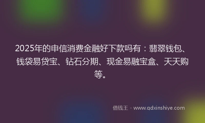2025年的申信消费金融好下款吗有：翡翠钱包、钱袋易贷宝、钻石分期、现金易融宝盒、天天购等。
