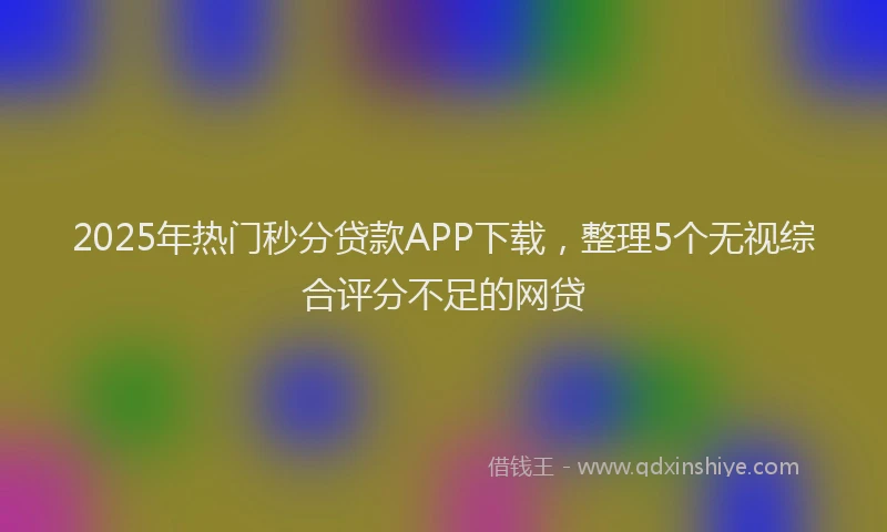 2025年热门秒分贷款APP下载，整理5个无视综合评分不足的网贷