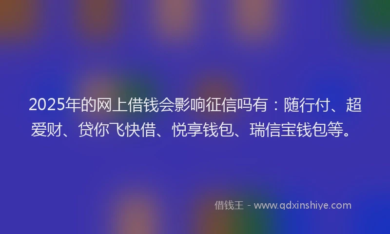 2025年的网上借钱会影响征信吗有：随行付、超爱财、贷你飞快借、悦享钱包、瑞信宝钱包等。
