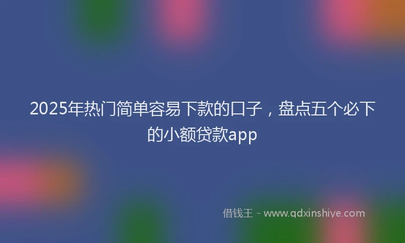 2025年热门简单容易下款的口子，盘点五个必下的小额贷款app