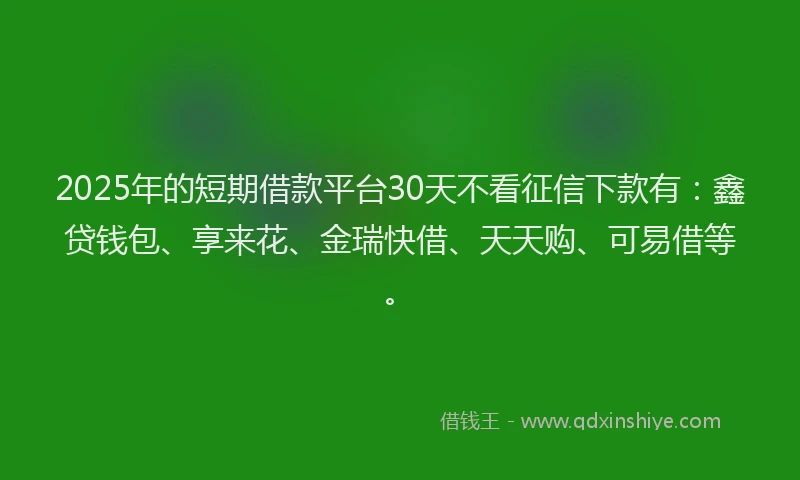 2025年的短期借款平台30天不看征信下款有：鑫贷钱包、享来花、金瑞快借、天天购、可易借等。