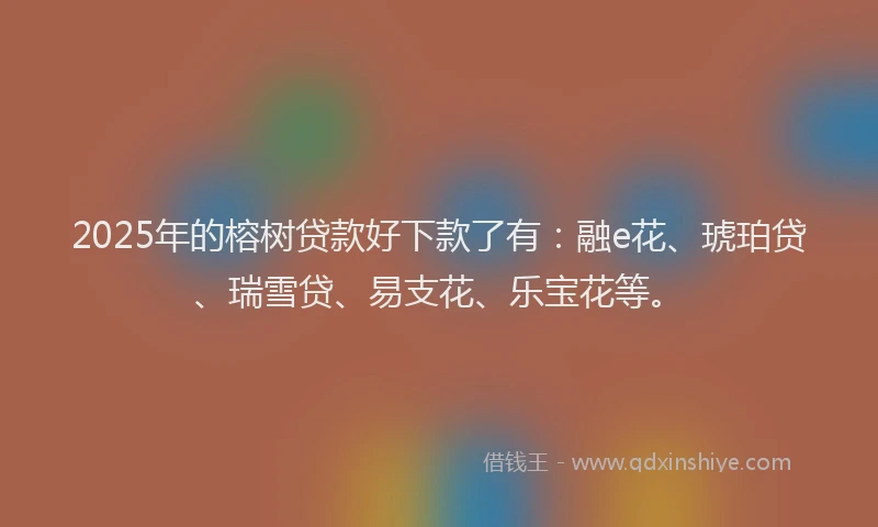 2025年的榕树贷款好下款了有：融e花、琥珀贷、瑞雪贷、易支花、乐宝花等。