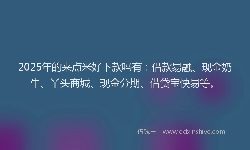 2025年的来点米好下款吗有：借款易融、现金奶牛、丫头商城、现金分期、借贷宝快易等。