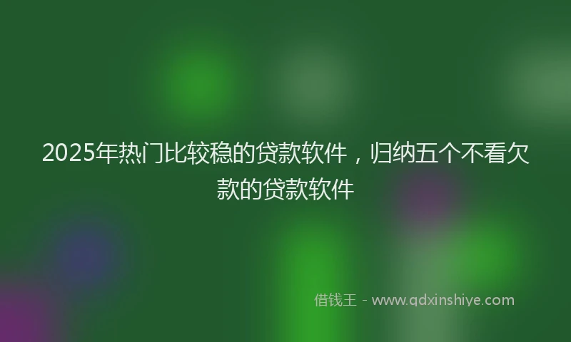 2025年热门比较稳的贷款软件，归纳五个不看欠款的贷款软件