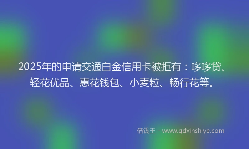 2025年的申请交通白金信用卡被拒有：哆哆贷、轻花优品、惠花钱包、小麦粒、畅行花等。