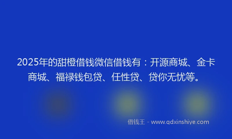 2025年的甜橙借钱微信借钱有：开源商城、金卡商城、福禄钱包贷、任性贷、贷你无忧等。