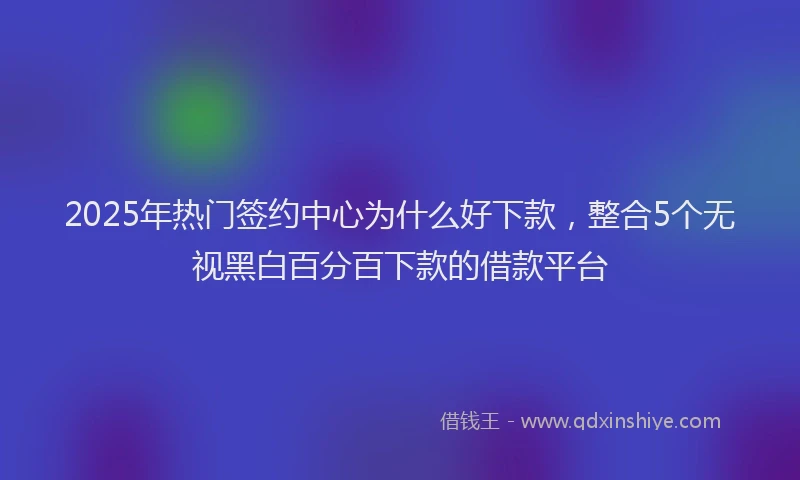 2025年热门签约中心为什么好下款，整合5个无视黑白百分百下款的借款平台