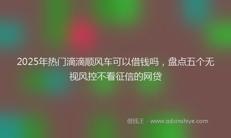 2025年热门滴滴顺风车可以借钱吗，盘点五个无视风控不看征信的网贷