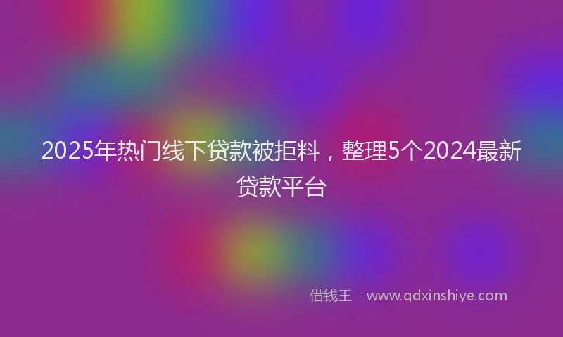 2025年热门线下贷款被拒料，整理5个2024最新贷款平台