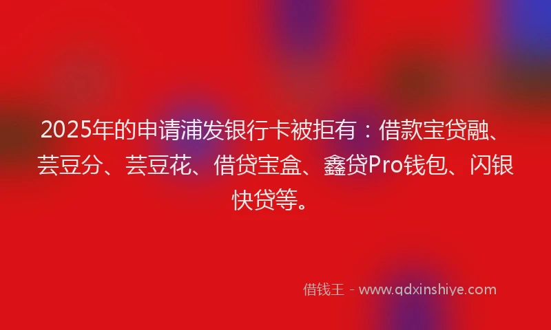 2025年的申请浦发银行卡被拒有：借款宝贷融、芸豆分、芸豆花、借贷宝盒、鑫贷Pro钱包、闪银快贷等。