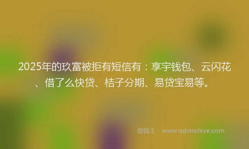 2025年的玖富被拒有短信有：享宇钱包、云闪花、借了么快贷、桔子分期、易贷宝易等。