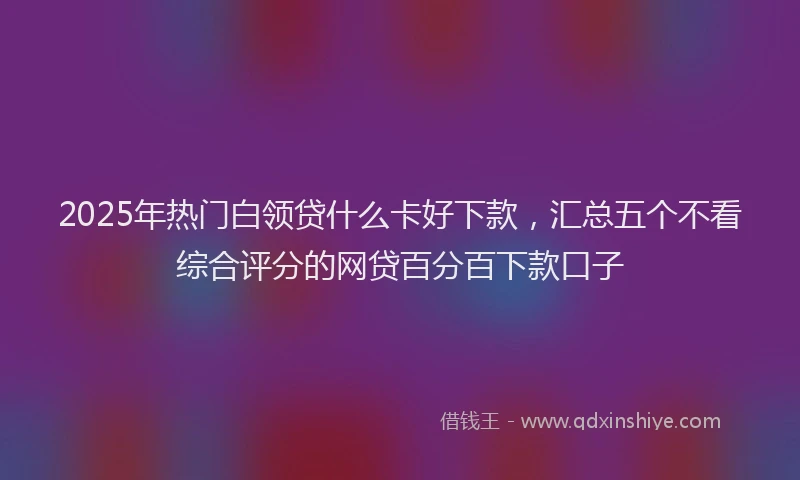 2025年热门白领贷什么卡好下款，汇总五个不看综合评分的网贷百分百下款口子