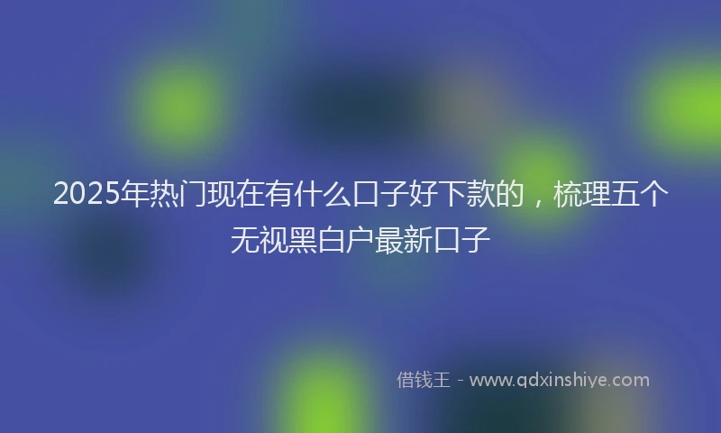 2025年热门现在有什么口子好下款的，梳理五个无视黑白户最新口子