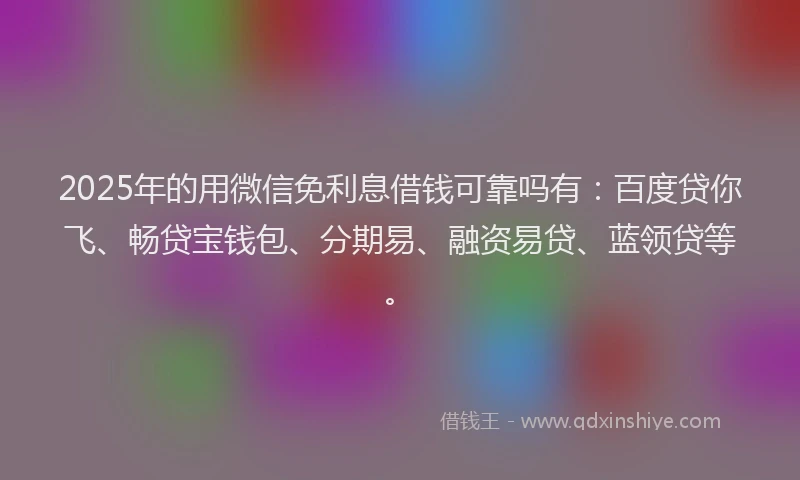 2025年的用微信免利息借钱可靠吗有：百度贷你飞、畅贷宝钱包、分期易、融资易贷、蓝领贷等。