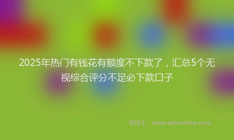 2025年热门有钱花有额度不下款了，汇总5个无视综合评分不足必下款口子