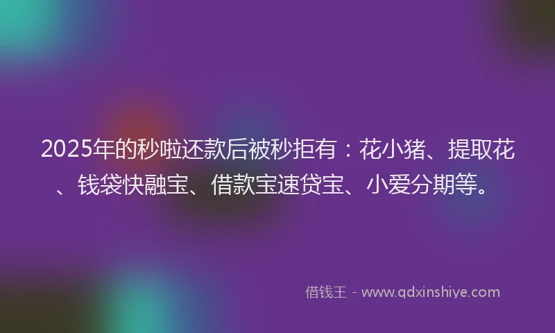 2025年的秒啦还款后被秒拒有：花小猪、提取花、钱袋快融宝、借款宝速贷宝、小爱分期等。