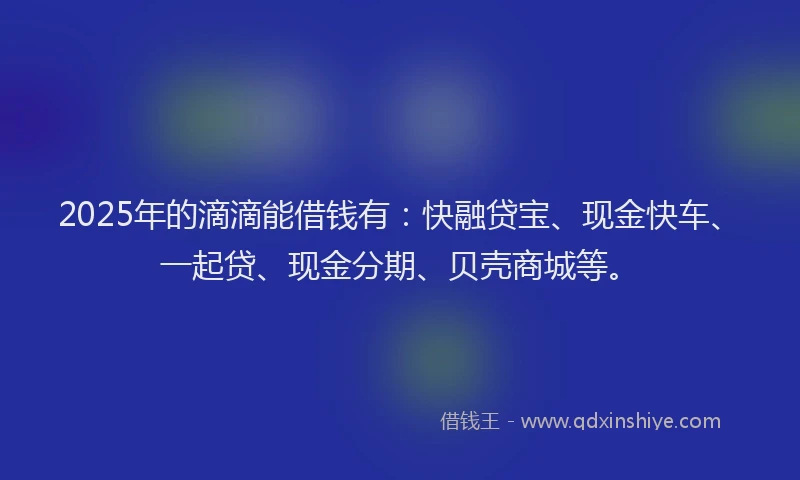 2025年的滴滴能借钱有：快融贷宝、现金快车、一起贷、现金分期、贝壳商城等。