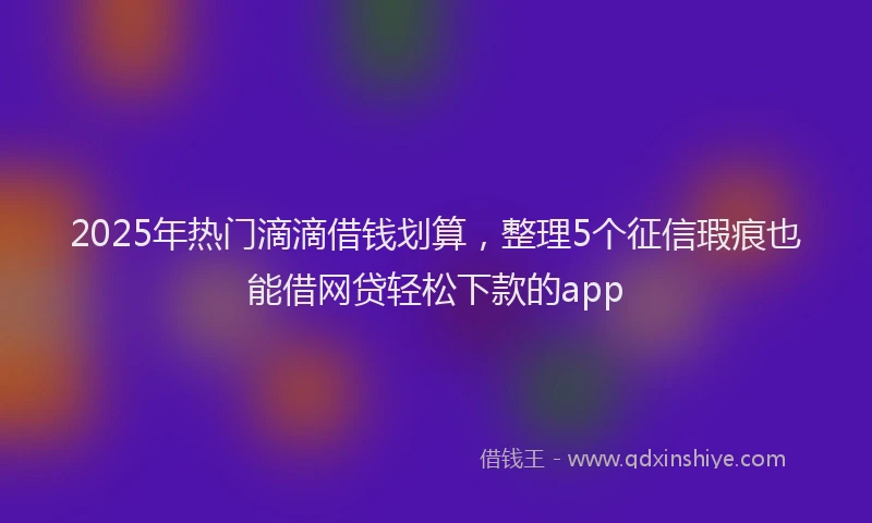2025年热门滴滴借钱划算，整理5个征信瑕疵也能借网贷轻松下款的app