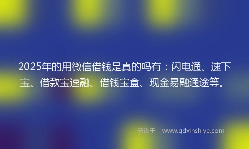 2025年的用微信借钱是真的吗有：闪电通、速下宝、借款宝速融、借钱宝盒、现金易融通途等。