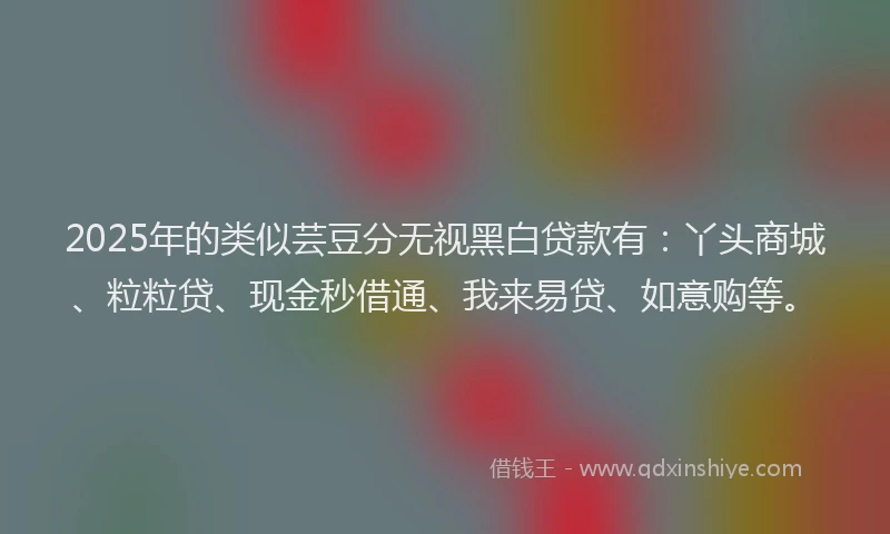 2025年的类似芸豆分无视黑白贷款有：丫头商城、粒粒贷、现金秒借通、我来易贷、如意购等。