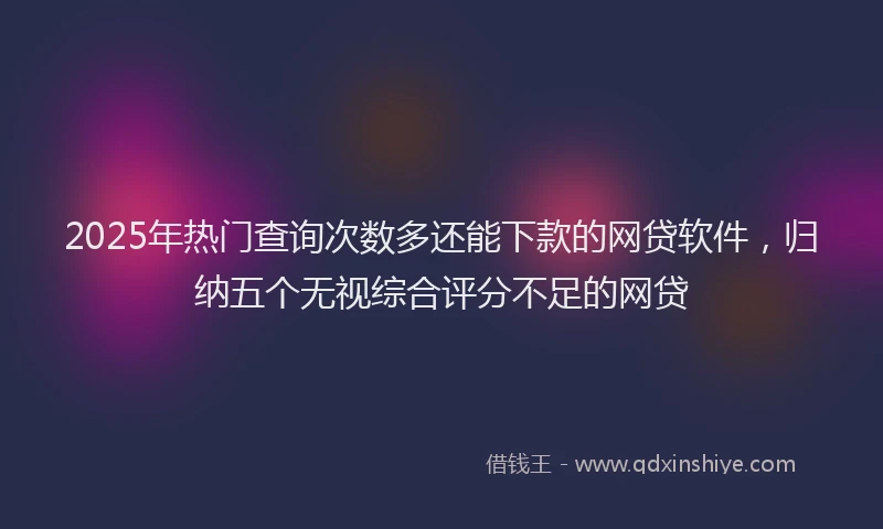 2025年热门查询次数多还能下款的网贷软件，归纳五个无视综合评分不足的网贷