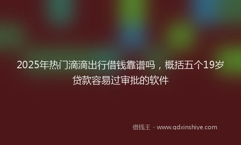 2025年热门滴滴出行借钱靠谱吗，概括五个19岁贷款容易过审批的软件