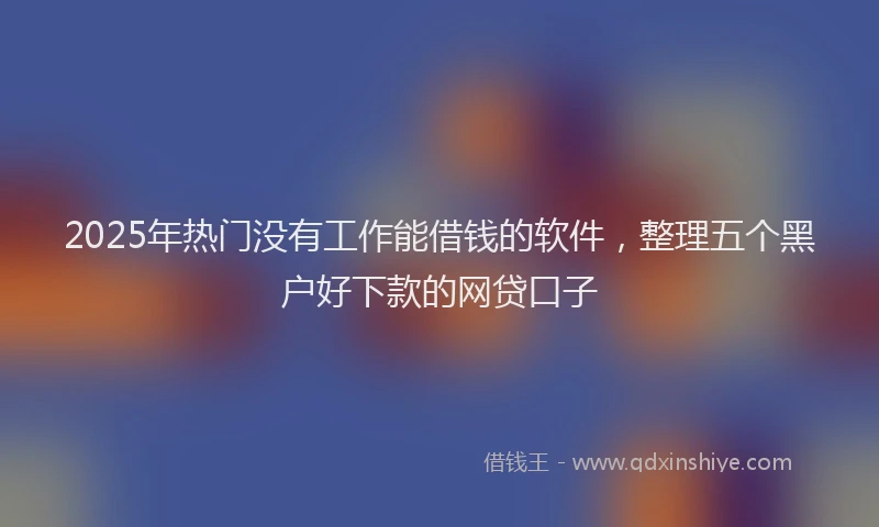 2025年热门没有工作能借钱的软件，整理五个黑户好下款的网贷口子