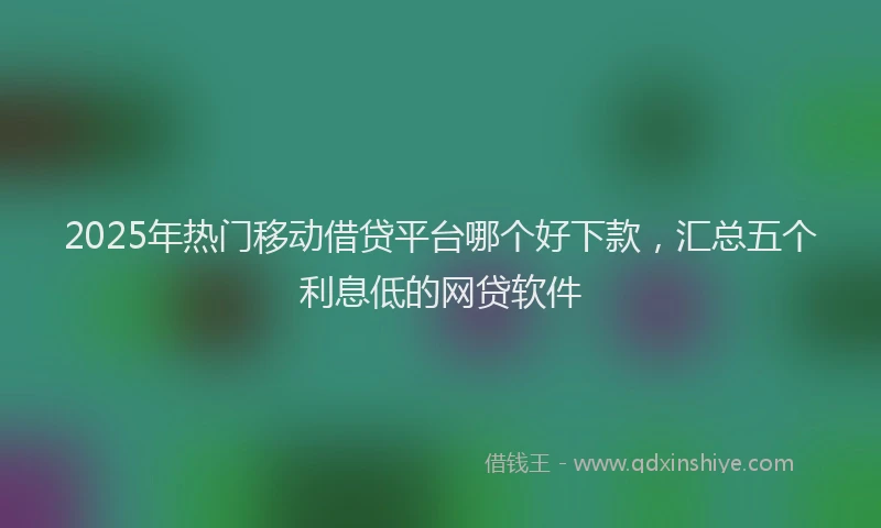 2025年热门移动借贷平台哪个好下款，汇总五个利息低的网贷软件