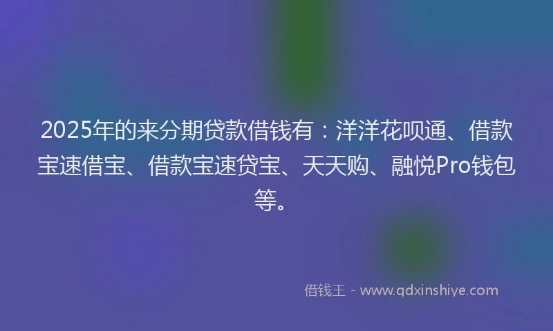 2025年的来分期贷款借钱有：洋洋花呗通、借款宝速借宝、借款宝速贷宝、天天购、融悦Pro钱包等。