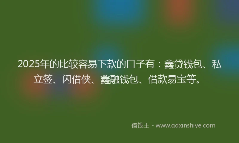 2025年的比较容易下款的口子有：鑫贷钱包、私立签、闪借侠、鑫融钱包、借款易宝等。