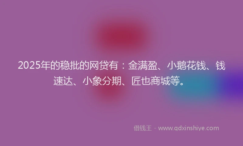 2025年的稳批的网贷有：金满盈、小鹅花钱、钱速达、小象分期、匠也商城等。