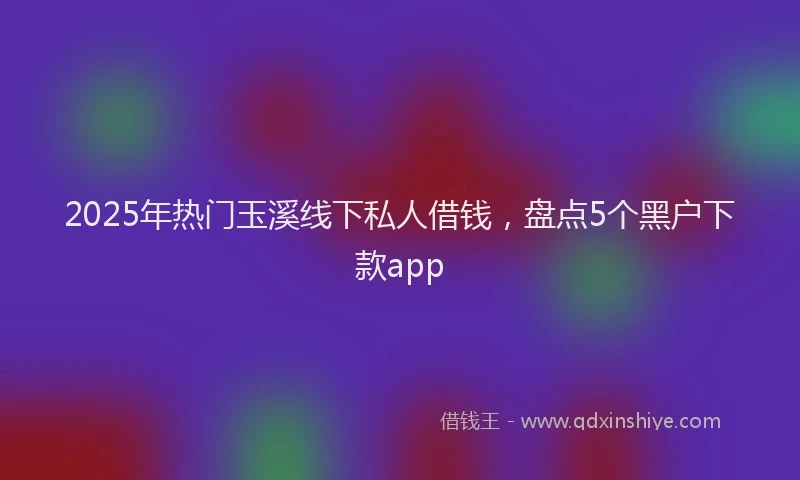 2025年热门玉溪线下私人借钱，盘点5个黑户下款app