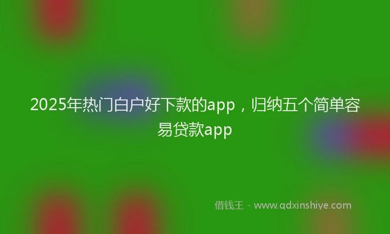 2025年热门白户好下款的app，归纳五个简单容易贷款app
