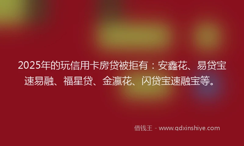 2025年的玩信用卡房贷被拒有：安鑫花、易贷宝速易融、福星贷、金瀛花、闪贷宝速融宝等。
