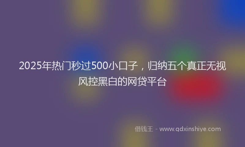 2025年热门秒过500小口子，归纳五个真正无视风控黑白的网贷平台