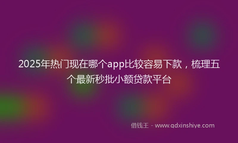 2025年热门现在哪个app比较容易下款，梳理五个最新秒批小额贷款平台