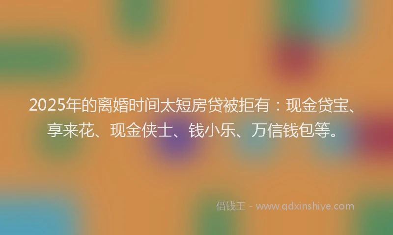 2025年的离婚时间太短房贷被拒有：现金贷宝、享来花、现金侠士、钱小乐、万信钱包等。