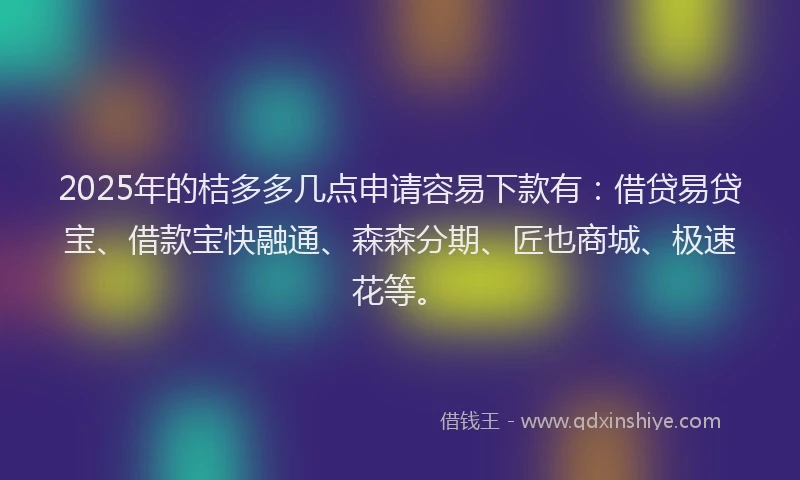2025年的桔多多几点申请容易下款有：借贷易贷宝、借款宝快融通、森森分期、匠也商城、极速花等。