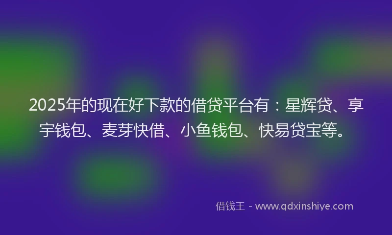 2025年的现在好下款的借贷平台有：星辉贷、享宇钱包、麦芽快借、小鱼钱包、快易贷宝等。