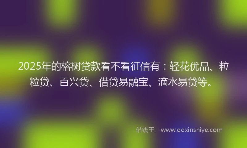 2025年的榕树贷款看不看征信有：轻花优品、粒粒贷、百兴贷、借贷易融宝、滴水易贷等。