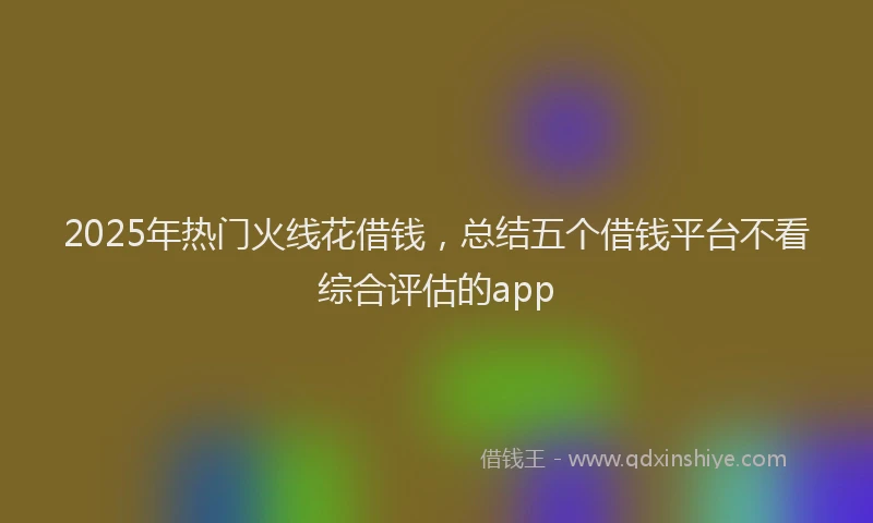 2025年热门火线花借钱，总结五个借钱平台不看综合评估的app