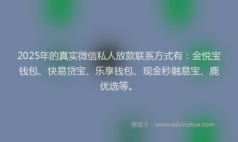 2025年的真实微信私人放款联系方式有：金悦宝钱包、快易贷宝、乐享钱包、现金秒融易宝、鹿优选等。