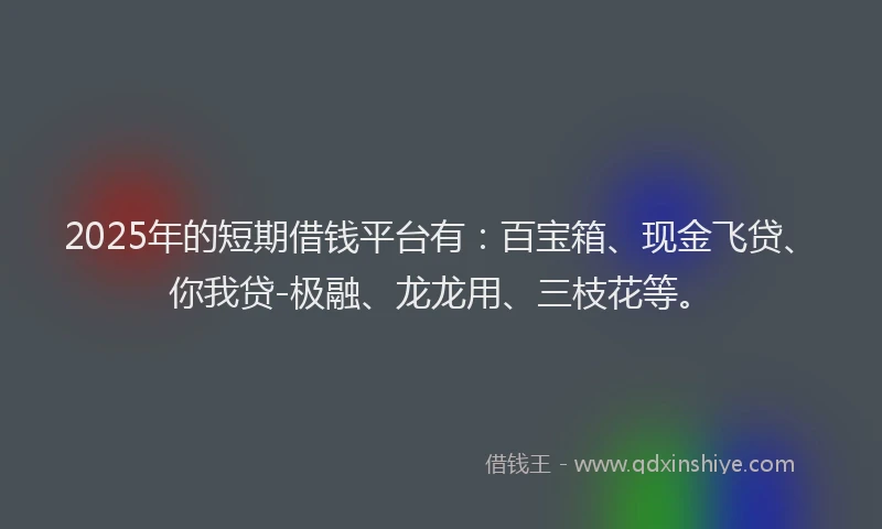 2025年的短期借钱平台有：百宝箱、现金飞贷、你我贷-极融、龙龙用、三枝花等。