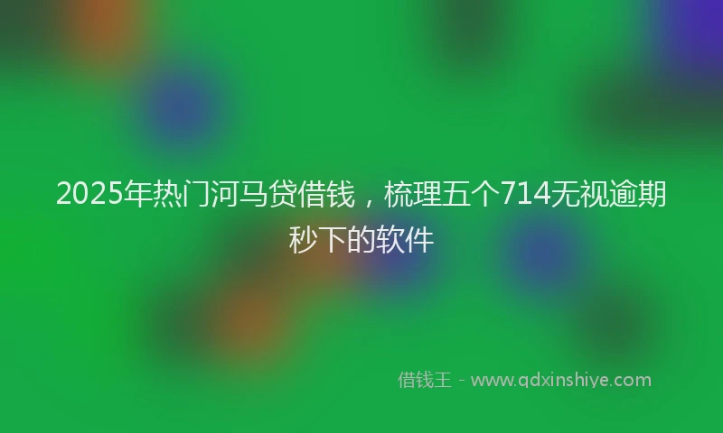 2025年热门河马贷借钱，梳理五个714无视逾期秒下的软件