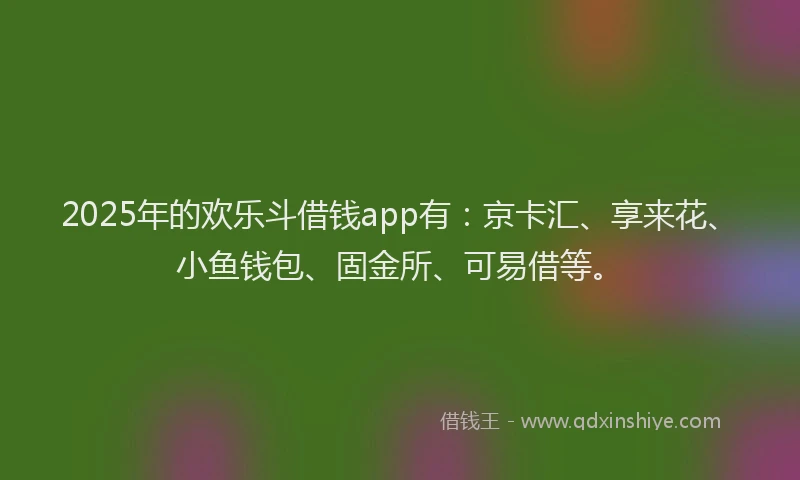 2025年的欢乐斗借钱app有：京卡汇、享来花、小鱼钱包、固金所、可易借等。