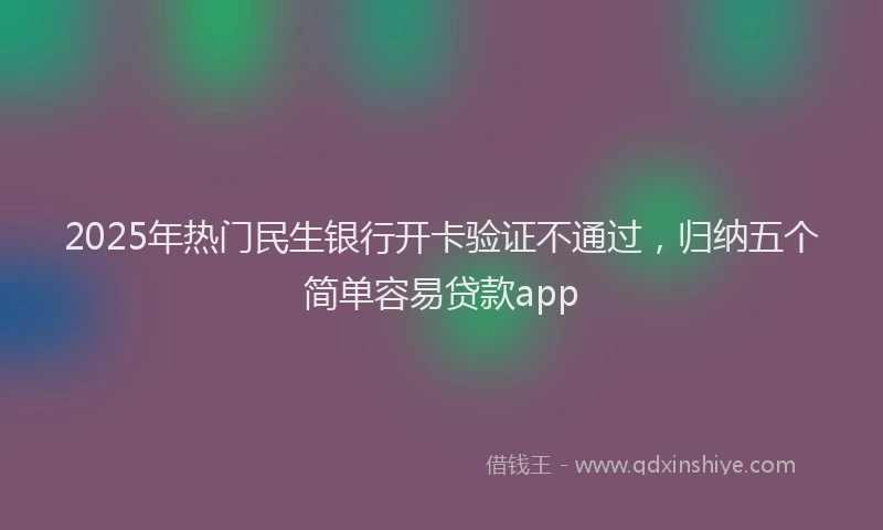 2025年热门民生银行开卡验证不通过，归纳五个简单容易贷款app