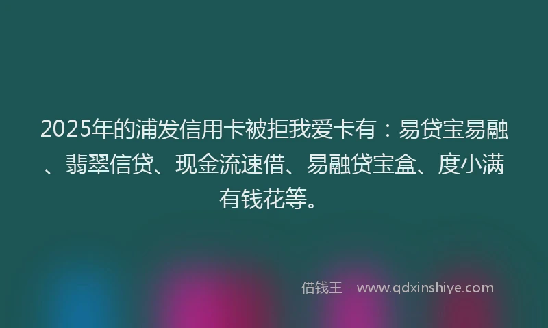 2025年的浦发信用卡被拒我爱卡有：易贷宝易融、翡翠信贷、现金流速借、易融贷宝盒、度小满有钱花等。