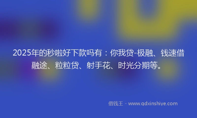 2025年的秒啦好下款吗有：你我贷-极融、钱速借融途、粒粒贷、射手花、时光分期等。