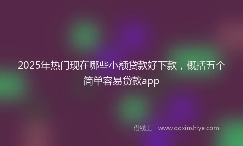2025年热门现在哪些小额贷款好下款，概括五个简单容易贷款app